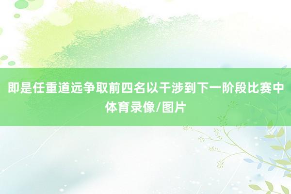 即是任重道远争取前四名以干涉到下一阶段比赛中体育录像/图片
