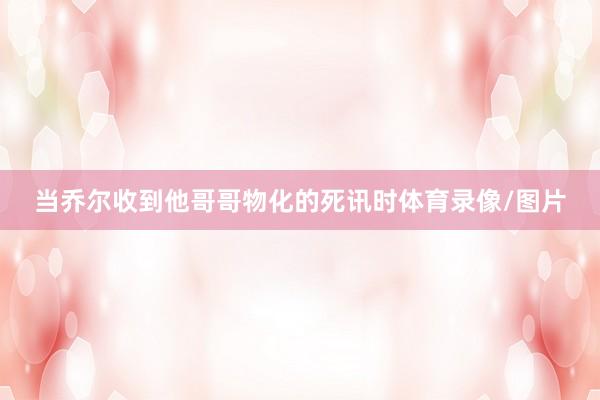 当乔尔收到他哥哥物化的死讯时体育录像/图片