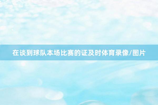 在谈到球队本场比赛的证及时体育录像/图片