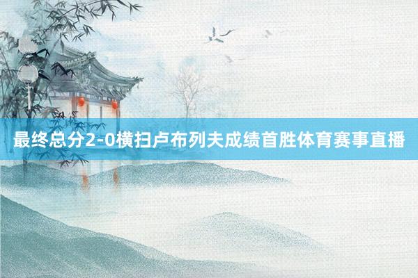 最终总分2-0横扫卢布列夫成绩首胜体育赛事直播