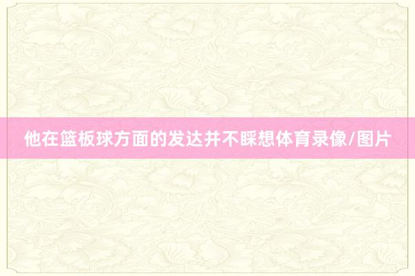 他在篮板球方面的发达并不睬想体育录像/图片