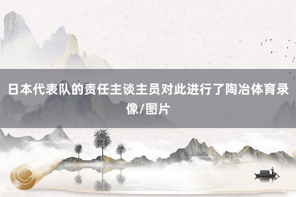 日本代表队的责任主谈主员对此进行了陶冶体育录像/图片