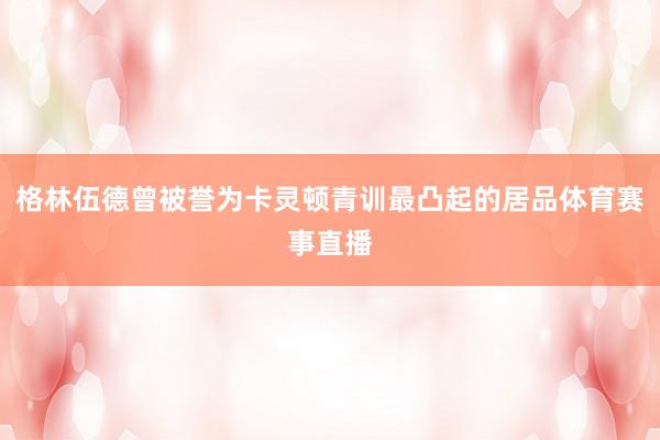 格林伍德曾被誉为卡灵顿青训最凸起的居品体育赛事直播