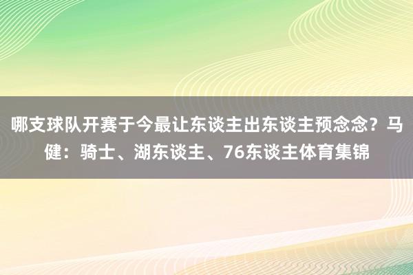 哪支球队开赛于今最让东谈主出东谈主预念念？马健：骑士、湖东谈主、76东谈主体育集锦