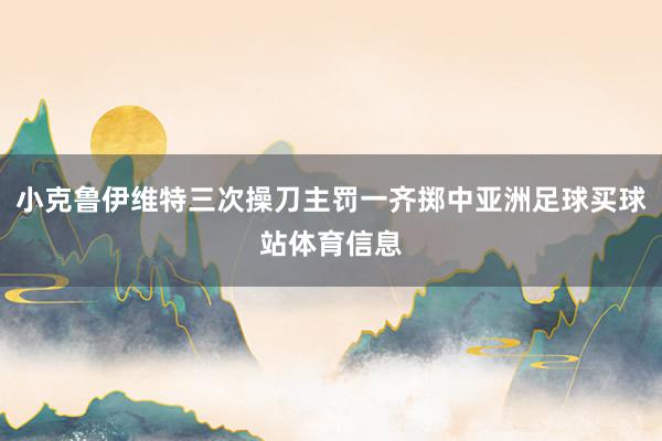 小克鲁伊维特三次操刀主罚一齐掷中亚洲足球买球站体育信息