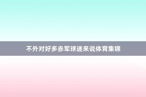 不外对好多赤军球迷来说体育集锦