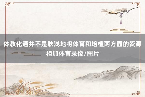 体教化通并不是肤浅地将体育和培植两方面的资源相加体育录像/图片