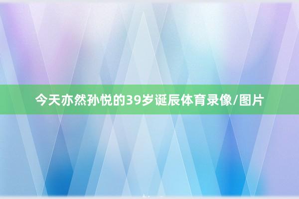 今天亦然孙悦的39岁诞辰体育录像/图片