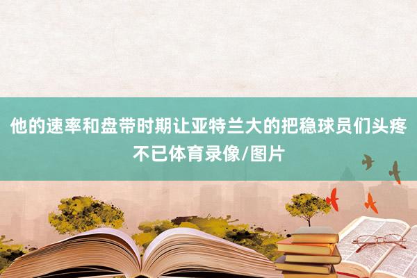 他的速率和盘带时期让亚特兰大的把稳球员们头疼不已体育录像/图片