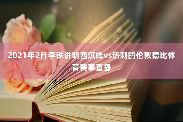 2021年2月李铁讲明西汉姆vs热刺的伦敦德比体育赛事直播