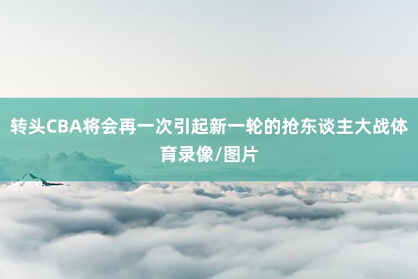 转头CBA将会再一次引起新一轮的抢东谈主大战体育录像/图片