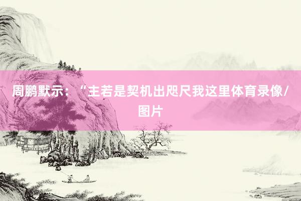 周鹏默示：“主若是契机出咫尺我这里体育录像/图片