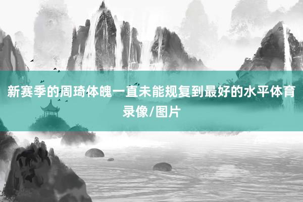 新赛季的周琦体魄一直未能规复到最好的水平体育录像/图片
