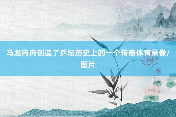 马龙冉冉创造了乒坛历史上的一个传奇体育录像/图片
