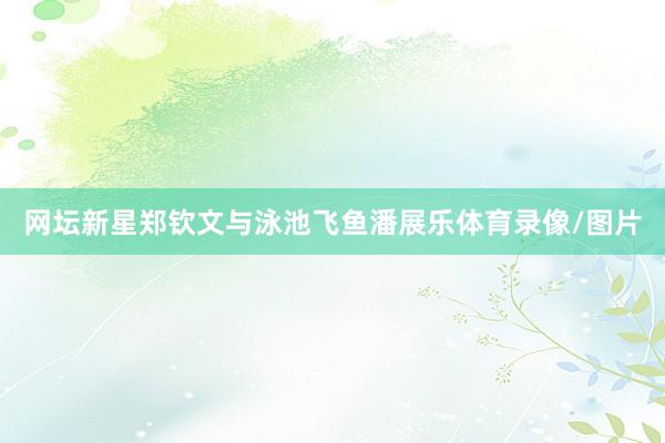 网坛新星郑钦文与泳池飞鱼潘展乐体育录像/图片