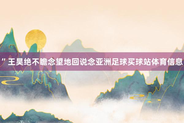 ”王昊绝不瞻念望地回说念亚洲足球买球站体育信息