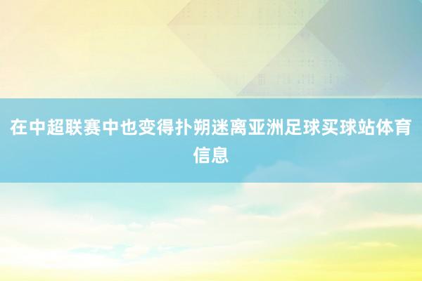 在中超联赛中也变得扑朔迷离亚洲足球买球站体育信息