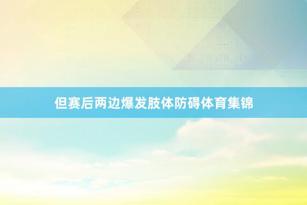 但赛后两边爆发肢体防碍体育集锦