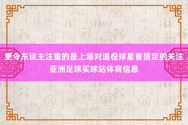更令东谈主注重的是上港对退役球星曹赟定的关注亚洲足球买球站体育信息