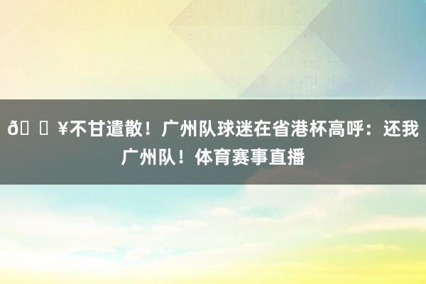 🎥不甘遣散！广州队球迷在省港杯高呼：还我广州队！体育赛事直播