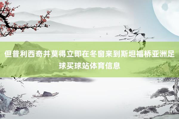 但普利西奇并莫得立即在冬窗来到斯坦福桥亚洲足球买球站体育信息