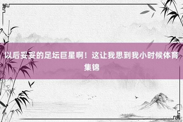 以后妥妥的足坛巨星啊！这让我思到我小时候体育集锦