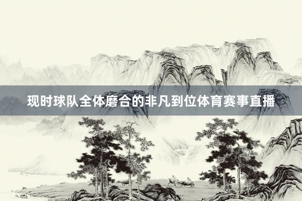 现时球队全体磨合的非凡到位体育赛事直播