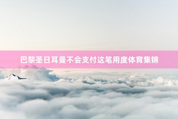 巴黎圣日耳曼不会支付这笔用度体育集锦