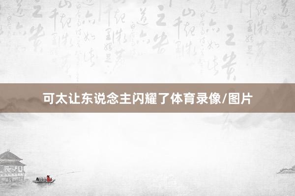 可太让东说念主闪耀了体育录像/图片