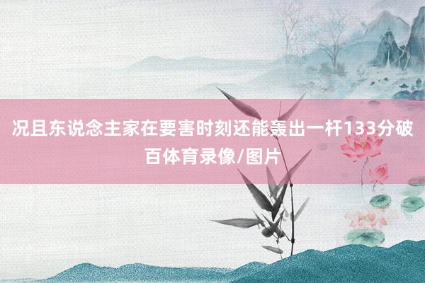 况且东说念主家在要害时刻还能轰出一杆133分破百体育录像/图片