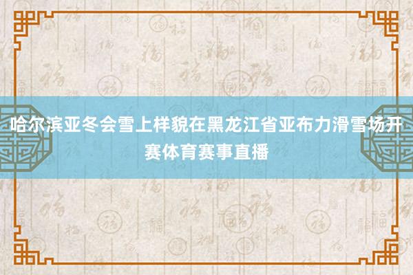 哈尔滨亚冬会雪上样貌在黑龙江省亚布力滑雪场开赛体育赛事直播