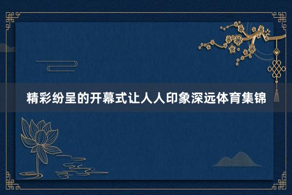 精彩纷呈的开幕式让人人印象深远体育集锦