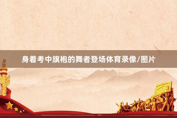 身着考中旗袍的舞者登场体育录像/图片