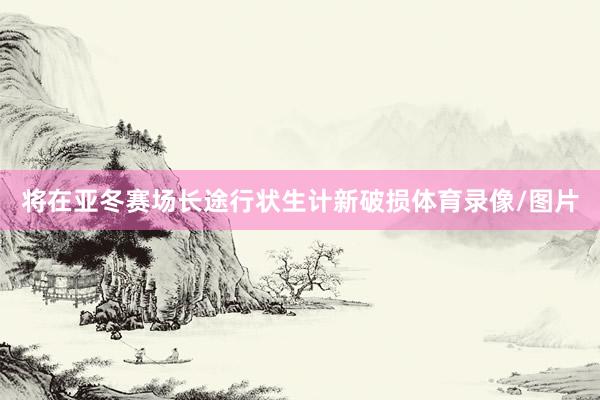 将在亚冬赛场长途行状生计新破损体育录像/图片