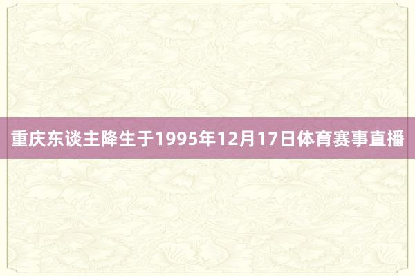 重庆东谈主降生于1995年12月17日体育赛事直播