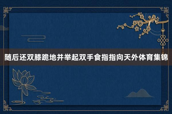 随后还双膝跪地并举起双手食指指向天外体育集锦