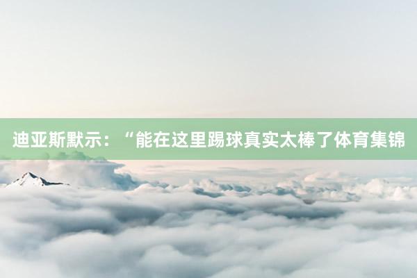 迪亚斯默示：“能在这里踢球真实太棒了体育集锦