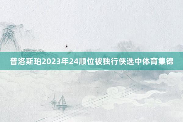 普洛斯珀2023年24顺位被独行侠选中体育集锦