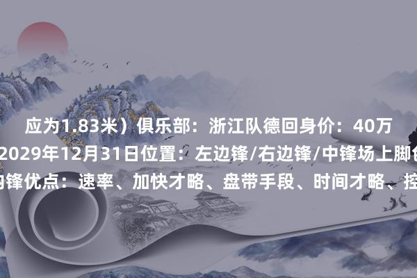 应为1.83米)俱乐部:浙江队德回身价:40万欧元条约末端日历:2029年12月31日位置:左边锋/右边锋/中锋场上脚色:爆发力强的边锋/内锋优点:速率、加快才略、盘带手段、时间才略、控球才略、敏捷性、拼抢积极性习用脚:右脚一样球员类型(模板):马丁内利后劲评估:7/10(满分10分) 体育赛事直播