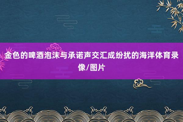 金色的啤酒泡沫与承诺声交汇成纷扰的海洋体育录像/图片