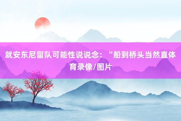 就安东尼留队可能性说说念：“船到桥头当然直体育录像/图片
