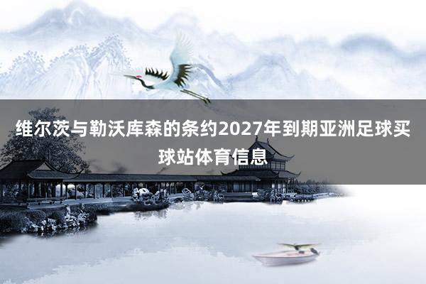 维尔茨与勒沃库森的条约2027年到期亚洲足球买球站体育信息