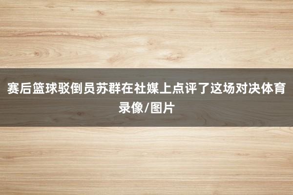 赛后篮球驳倒员苏群在社媒上点评了这场对决体育录像/图片