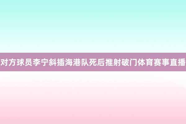 对方球员李宁斜插海港队死后推射破门体育赛事直播