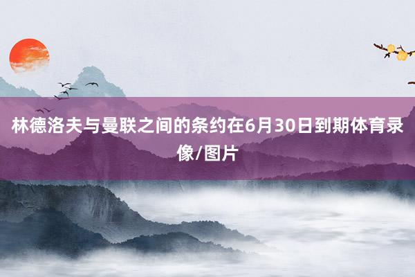 林德洛夫与曼联之间的条约在6月30日到期体育录像/图片