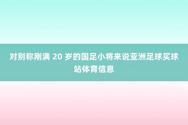 对别称刚满 20 岁的国足小将来说亚洲足球买球站体育信息