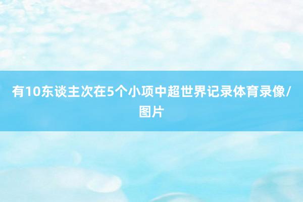 有10东谈主次在5个小项中超世界记录体育录像/图片