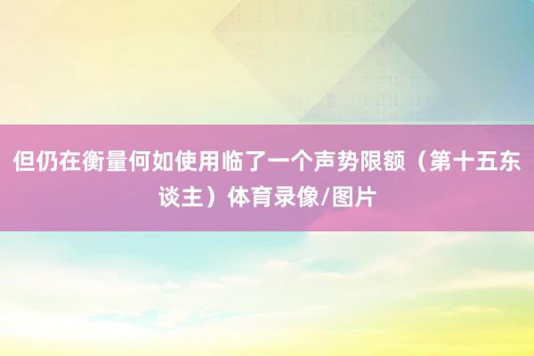 但仍在衡量何如使用临了一个声势限额（第十五东谈主）体育录像/图片