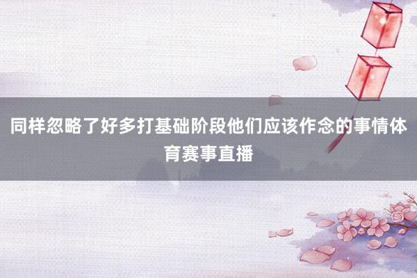 同样忽略了好多打基础阶段他们应该作念的事情体育赛事直播