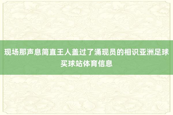 现场那声息简直王人盖过了涌现员的相识亚洲足球买球站体育信息